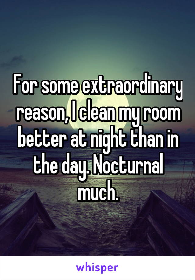 For some extraordinary reason, I clean my room better at night than in the day. Nocturnal much.