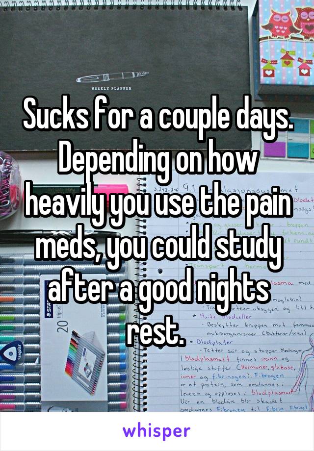 Sucks for a couple days. Depending on how heavily you use the pain meds, you could study after a good nights rest. 