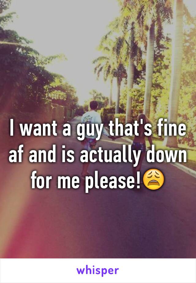 I want a guy that's fine af and is actually down for me please!😩