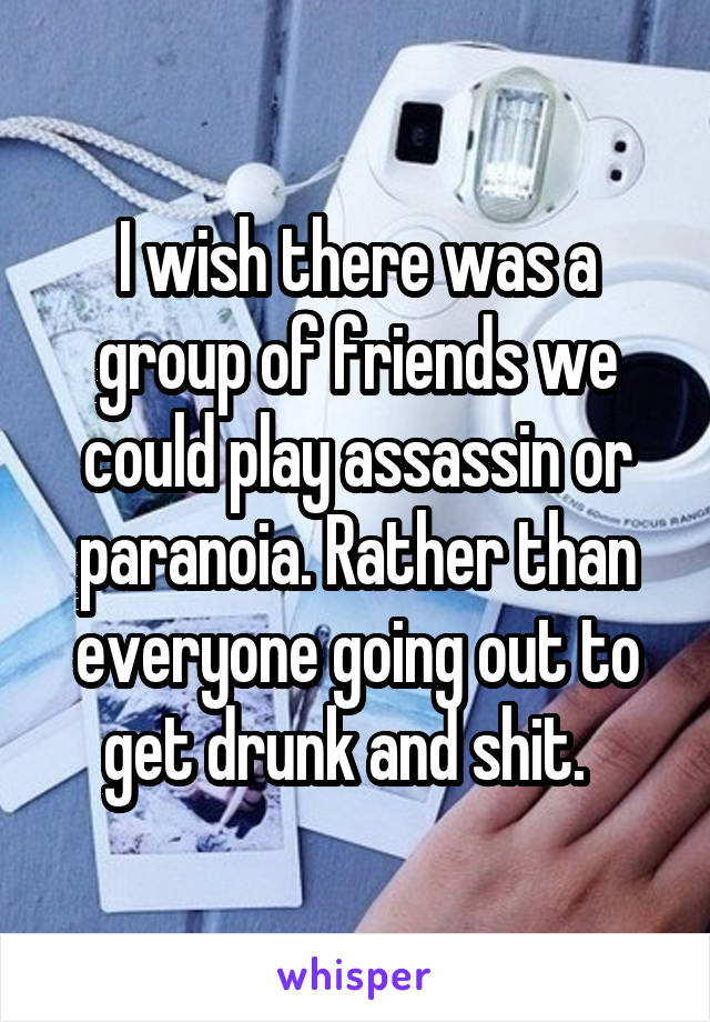 I wish there was a group of friends we could play assassin or paranoia. Rather than everyone going out to get drunk and shit.  