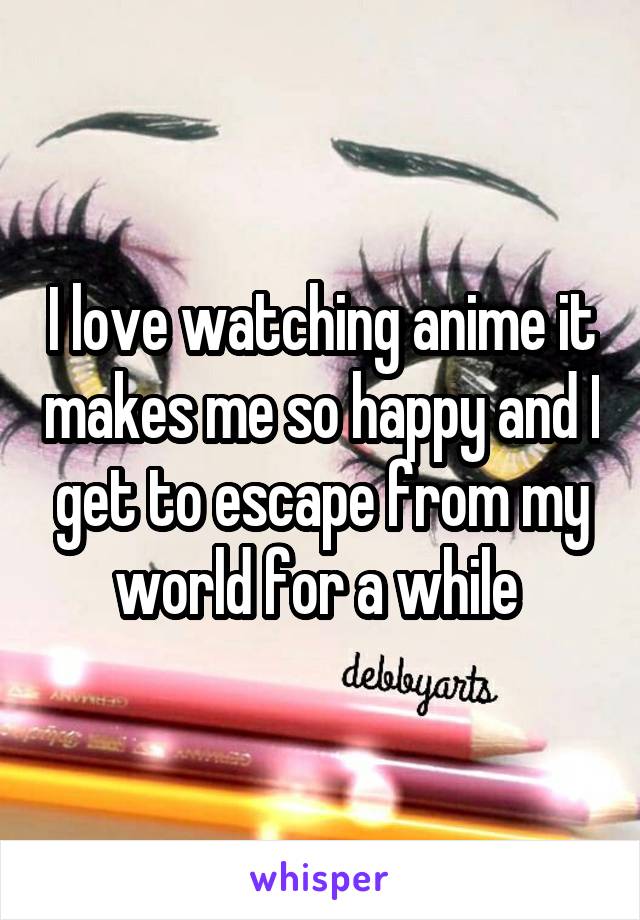 I love watching anime it makes me so happy and I get to escape from my world for a while 