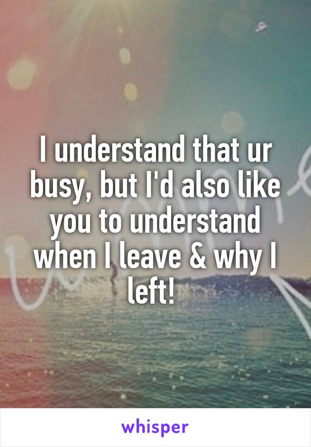 I understand that ur busy, but I'd also like you to understand when I leave & why I left! 