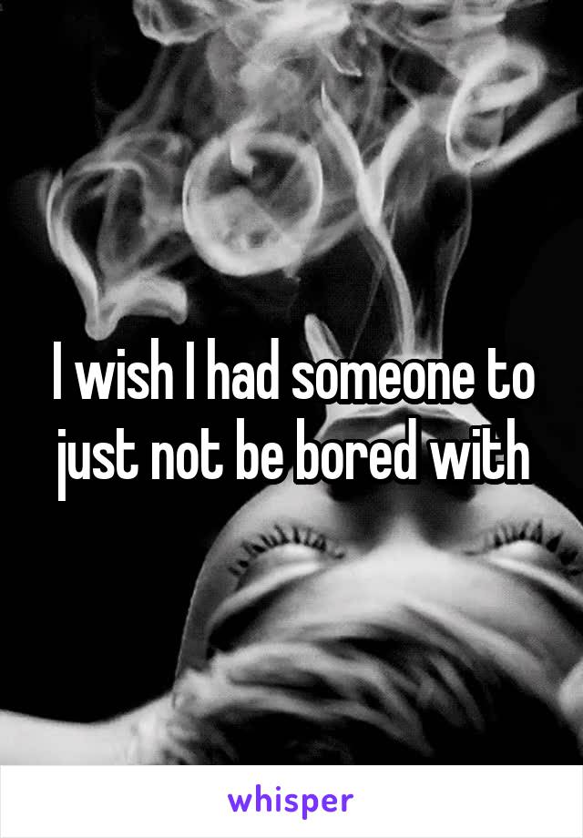 I wish I had someone to just not be bored with