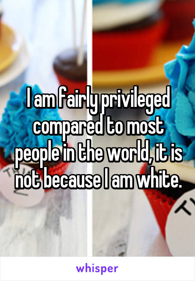 I am fairly privileged compared to most people in the world, it is not because I am white.