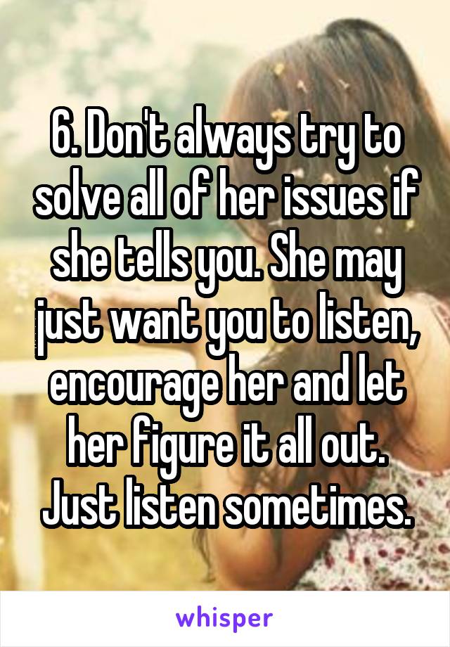 6. Don't always try to solve all of her issues if she tells you. She may just want you to listen, encourage her and let her figure it all out. Just listen sometimes.