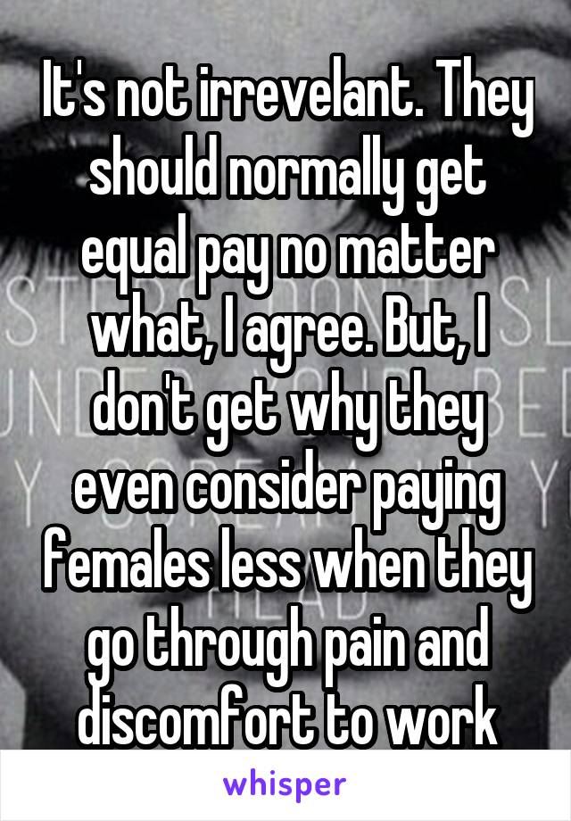 It's not irrevelant. They should normally get equal pay no matter what, I agree. But, I don't get why they even consider paying females less when they go through pain and discomfort to work