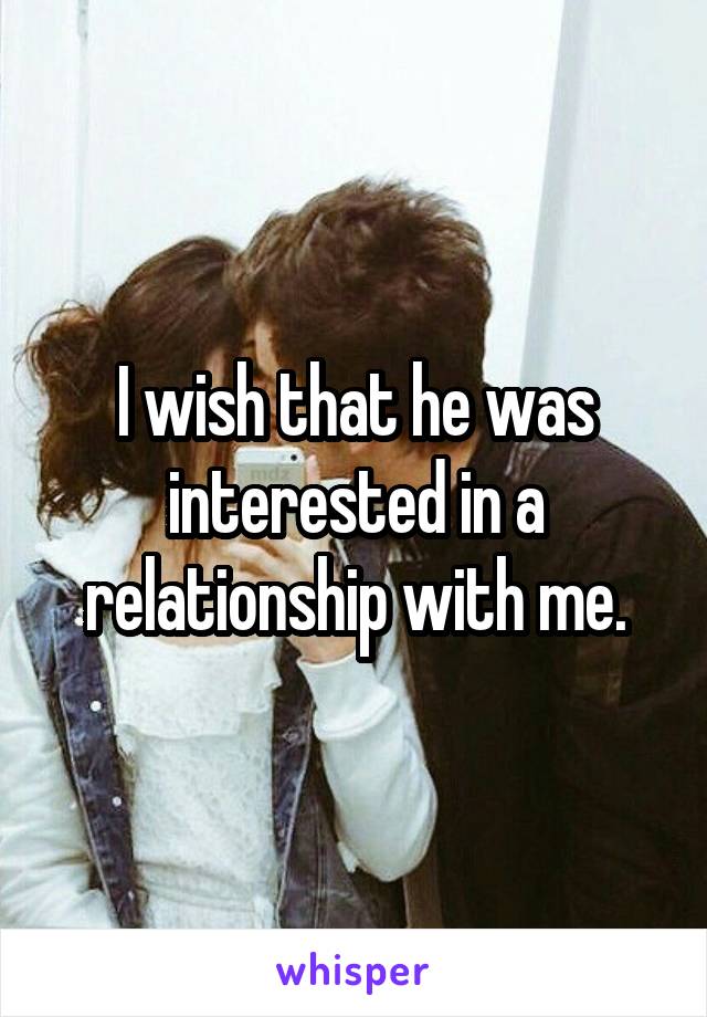 I wish that he was interested in a relationship with me.