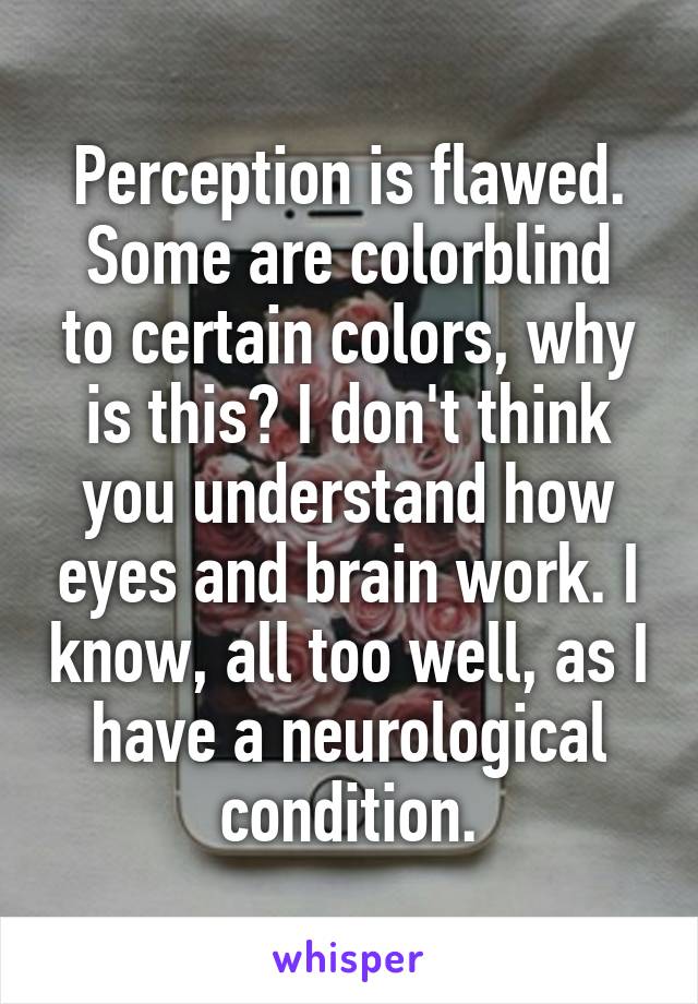 Perception is flawed.
Some are colorblind to certain colors, why is this? I don't think you understand how eyes and brain work. I know, all too well, as I have a neurological condition.