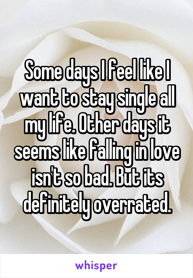 Some days I feel like I want to stay single all my life. Other days it seems like falling in love isn't so bad. But its definitely overrated.