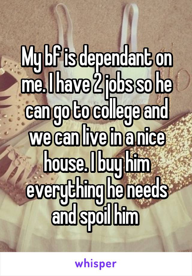 My bf is dependant on me. I have 2 jobs so he can go to college and we can live in a nice house. I buy him everything he needs and spoil him 