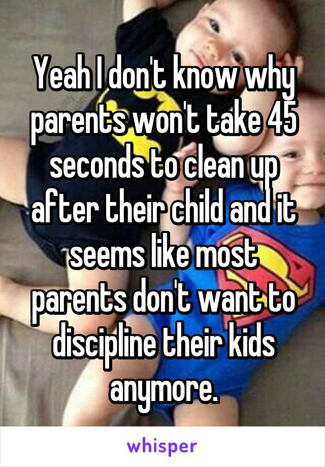 Yeah I don't know why parents won't take 45 seconds to clean up after their child and it seems like most parents don't want to discipline their kids anymore.