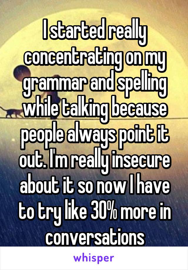 I started really concentrating on my grammar and spelling while talking because people always point it out. I'm really insecure about it so now I have to try like 30% more in conversations