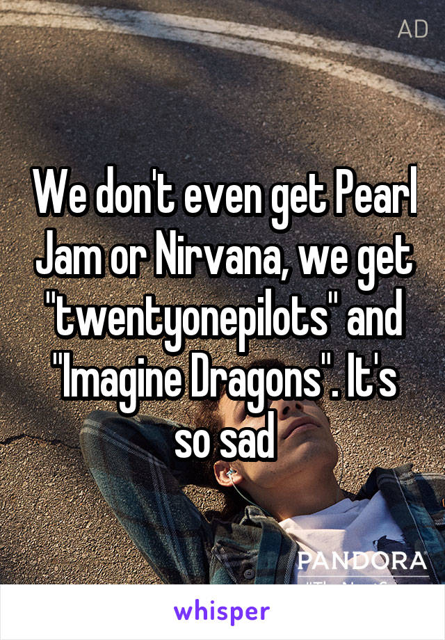 We don't even get Pearl Jam or Nirvana, we get "twentyonepilots" and "Imagine Dragons". It's so sad