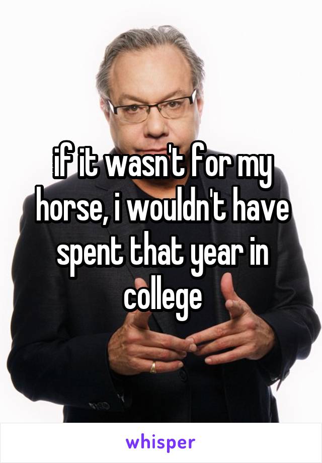 if it wasn't for my horse, i wouldn't have spent that year in college