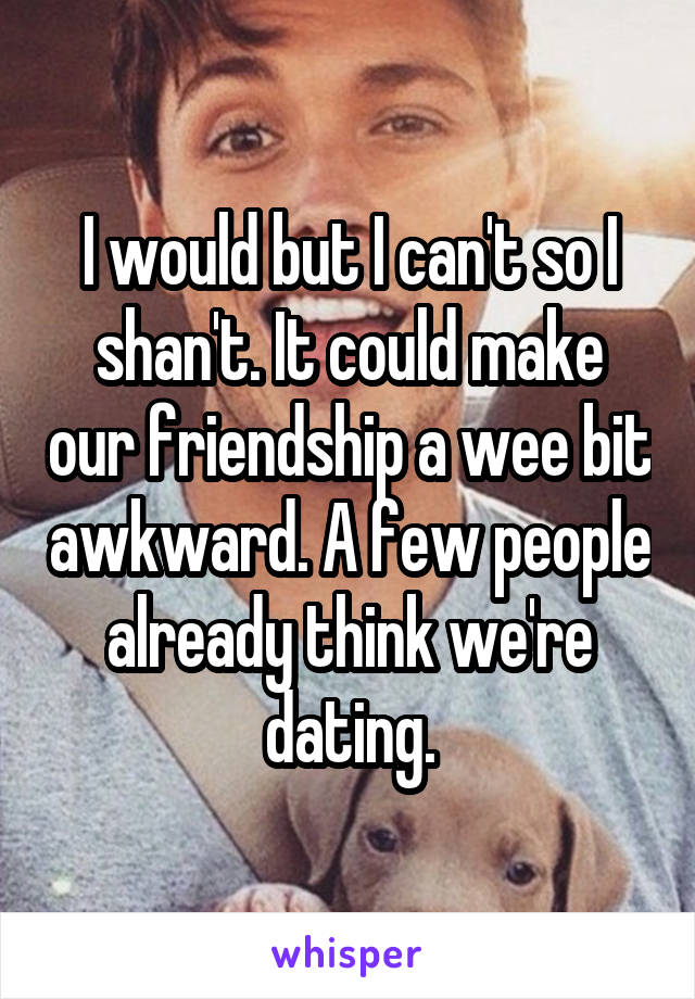 I would but I can't so I shan't. It could make our friendship a wee bit awkward. A few people already think we're dating.