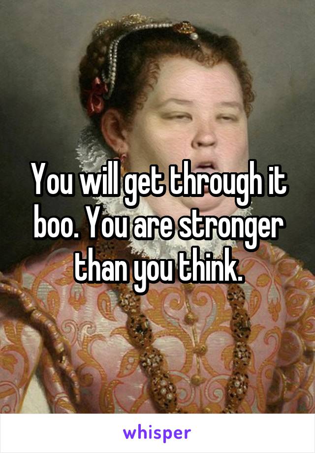 You will get through it boo. You are stronger than you think.