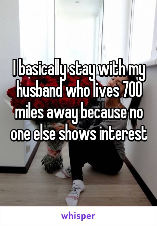 I basically stay with my husband who lives 700 miles away because no one else shows interest 