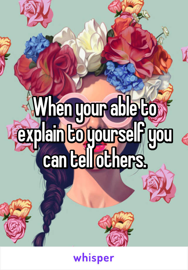 When your able to explain to yourself you can tell others.