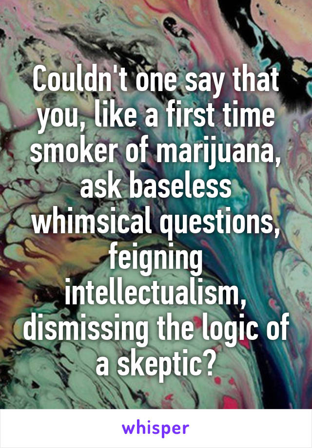 Couldn't one say that you, like a first time smoker of marijuana, ask baseless whimsical questions, feigning intellectualism, dismissing the logic of a skeptic?