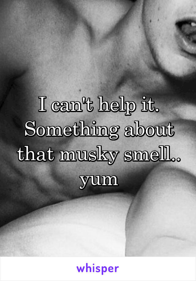 I can't help it. Something about that musky smell.. yum