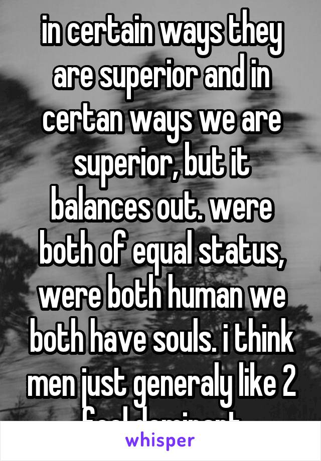 in certain ways they are superior and in certan ways we are superior, but it balances out. were both of equal status, were both human we both have souls. i think men just generaly like 2 feel dominant