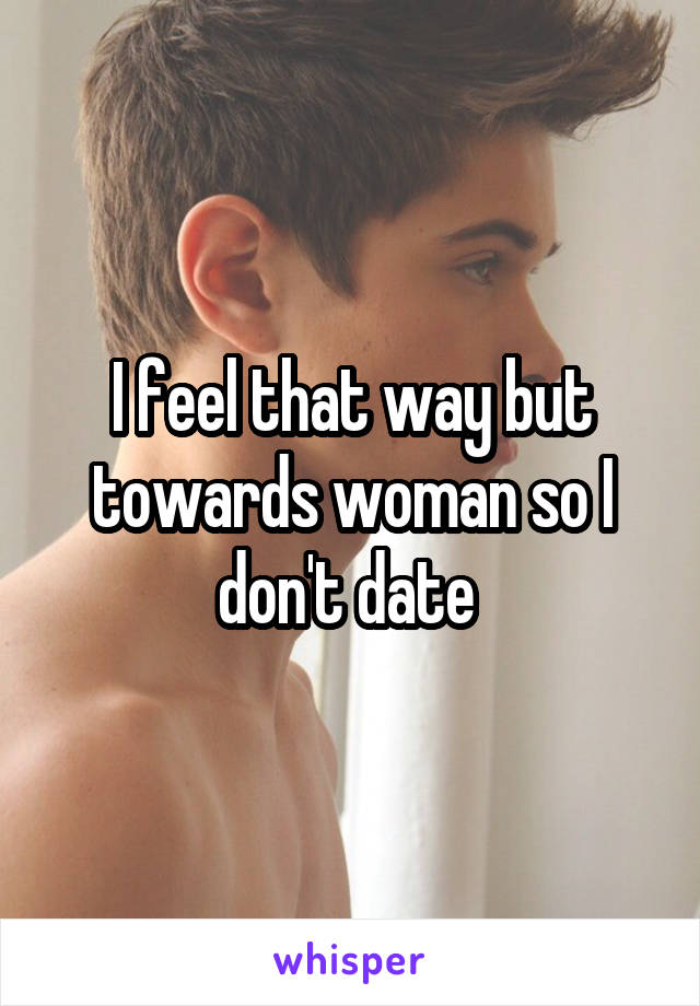 I feel that way but towards woman so I don't date 