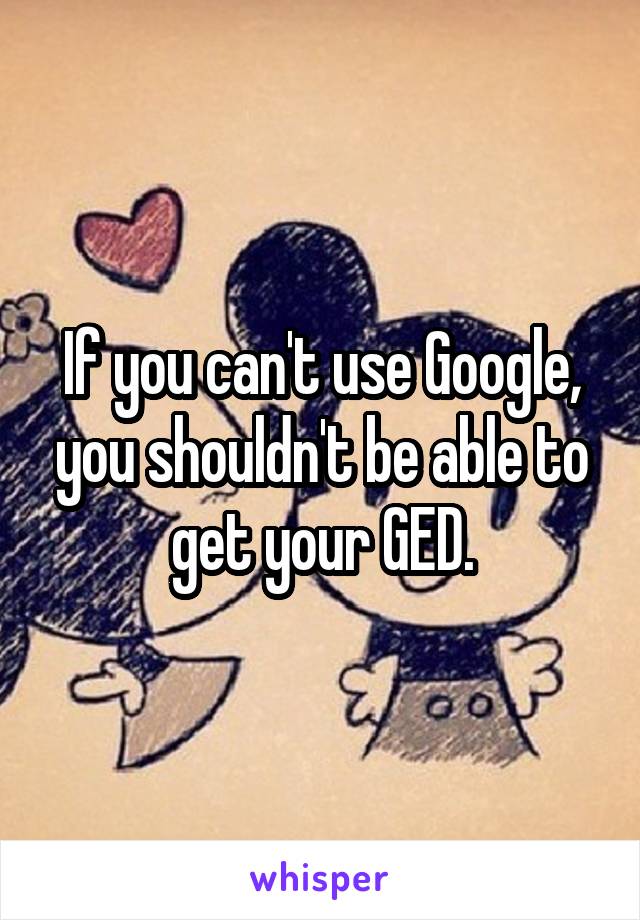 If you can't use Google, you shouldn't be able to get your GED.