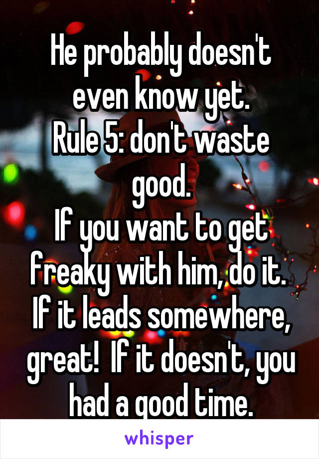 He probably doesn't even know yet.
Rule 5: don't waste good.
If you want to get freaky with him, do it.  If it leads somewhere, great!  If it doesn't, you had a good time.