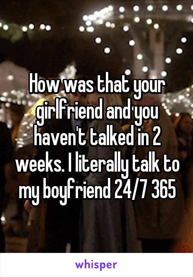 How was that your girlfriend and you haven't talked in 2 weeks. I literally talk to my boyfriend 24/7 365