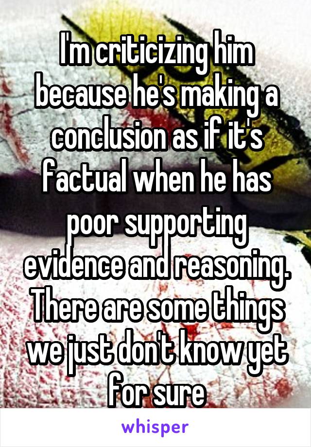 I'm criticizing him because he's making a conclusion as if it's factual when he has poor supporting evidence and reasoning. There are some things we just don't know yet for sure