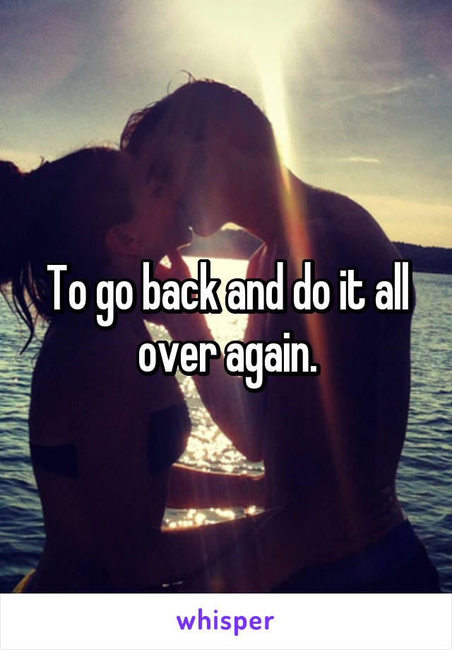 To go back and do it all over again.