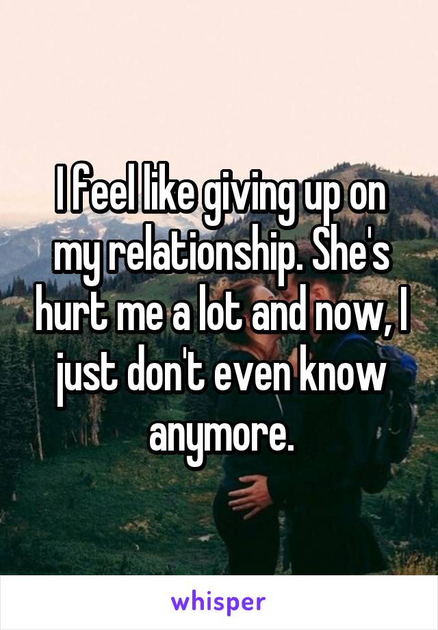 I feel like giving up on my relationship. She's hurt me a lot and now, I just don't even know anymore.