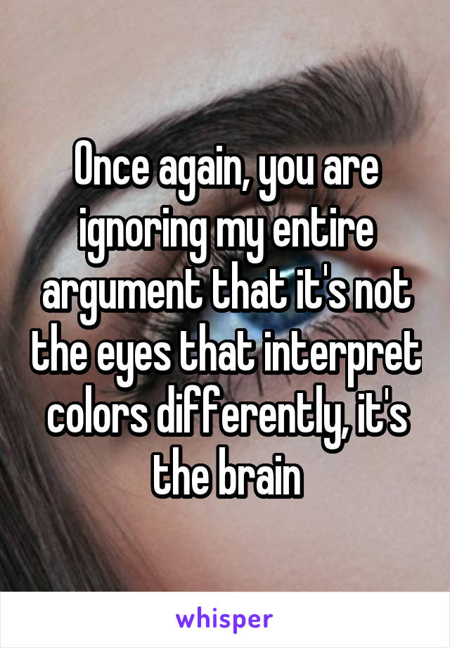 Once again, you are ignoring my entire argument that it's not the eyes that interpret colors differently, it's the brain