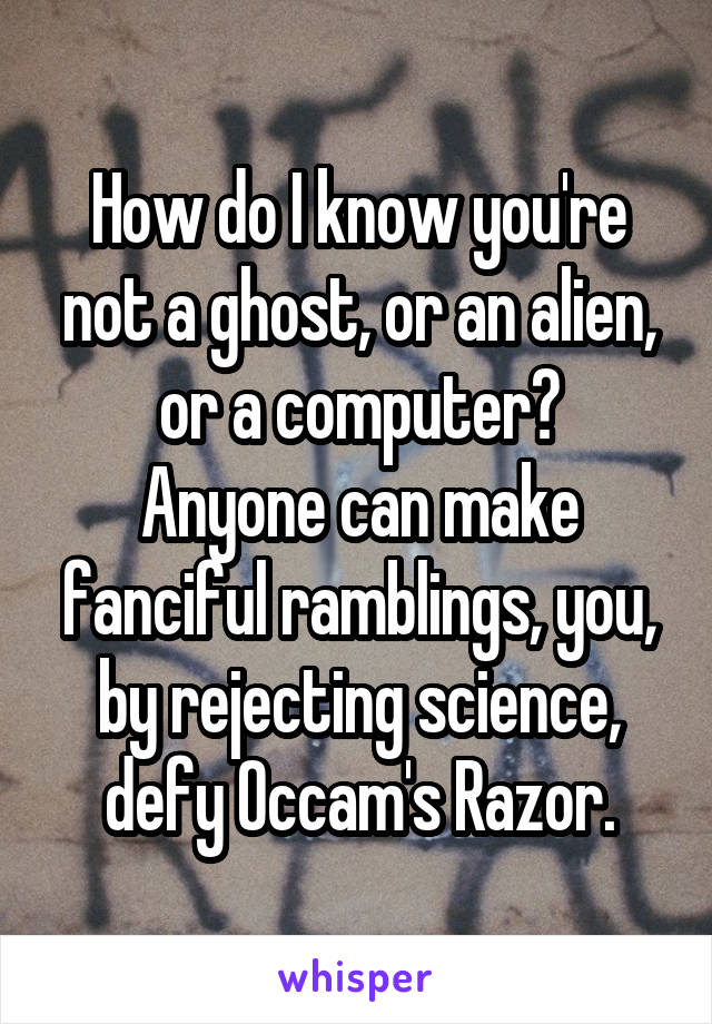 How do I know you're not a ghost, or an alien, or a computer?
Anyone can make fanciful ramblings, you, by rejecting science, defy Occam's Razor.