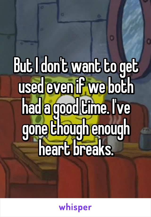 But I don't want to get used even if we both had a good time. I've gone though enough heart breaks.