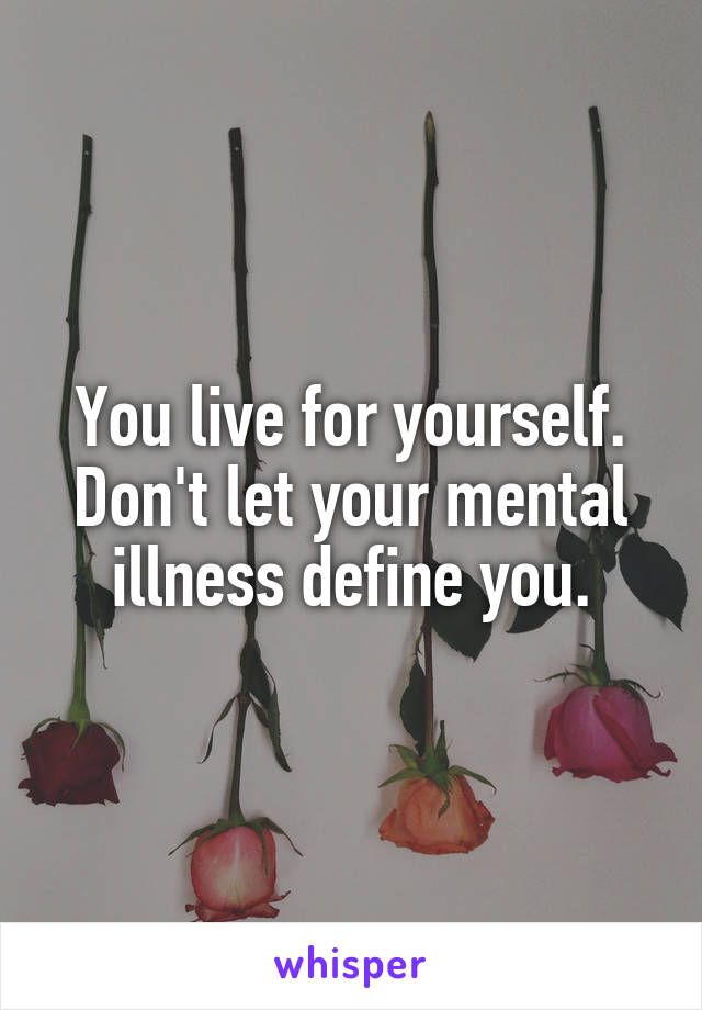 You live for yourself. Don't let your mental illness define you.