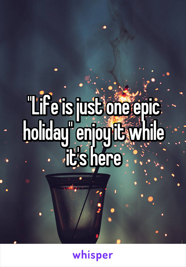 "Life is just one epic holiday" enjoy it while it's here