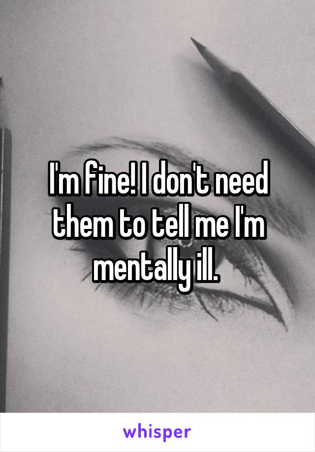 I'm fine! I don't need them to tell me I'm mentally ill. 