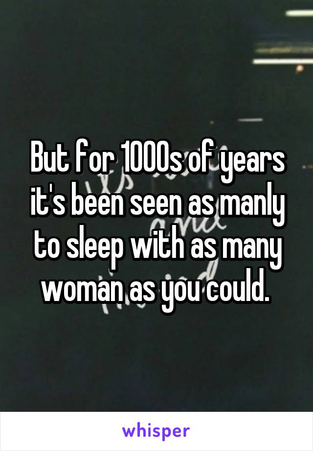 But for 1000s of years it's been seen as manly to sleep with as many woman as you could. 