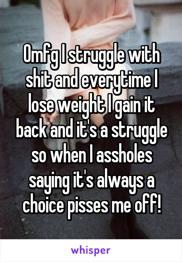 Omfg I struggle with shit and everytime I lose weight I gain it back and it's a struggle so when I assholes saying it's always a choice pisses me off!