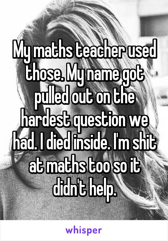 My maths teacher used those. My name got pulled out on the hardest question we had. I died inside. I'm shit at maths too so it didn't help.