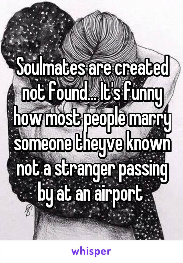 Soulmates are created not found... It's funny how most people marry someone theyve known not a stranger passing by at an airport 