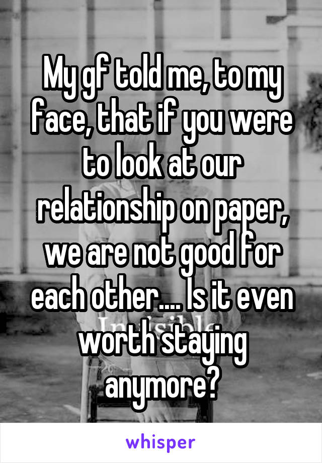 My gf told me, to my face, that if you were to look at our relationship on paper, we are not good for each other.... Is it even worth staying anymore?