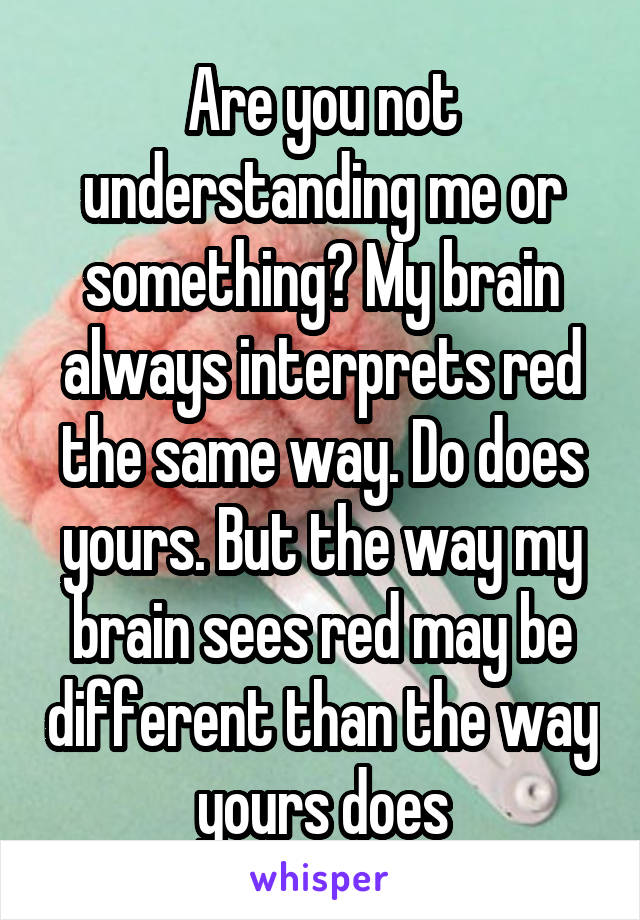 Are you not understanding me or something? My brain always interprets red the same way. Do does yours. But the way my brain sees red may be different than the way yours does