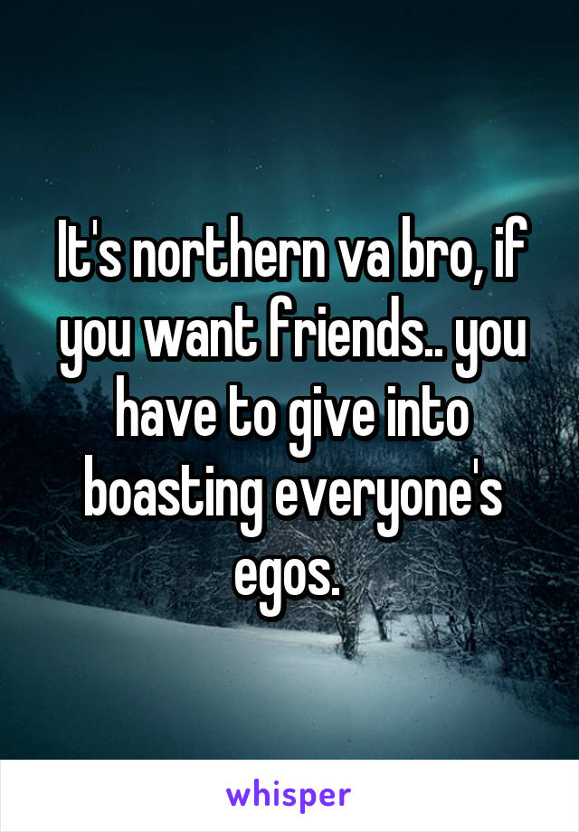 It's northern va bro, if you want friends.. you have to give into boasting everyone's egos. 