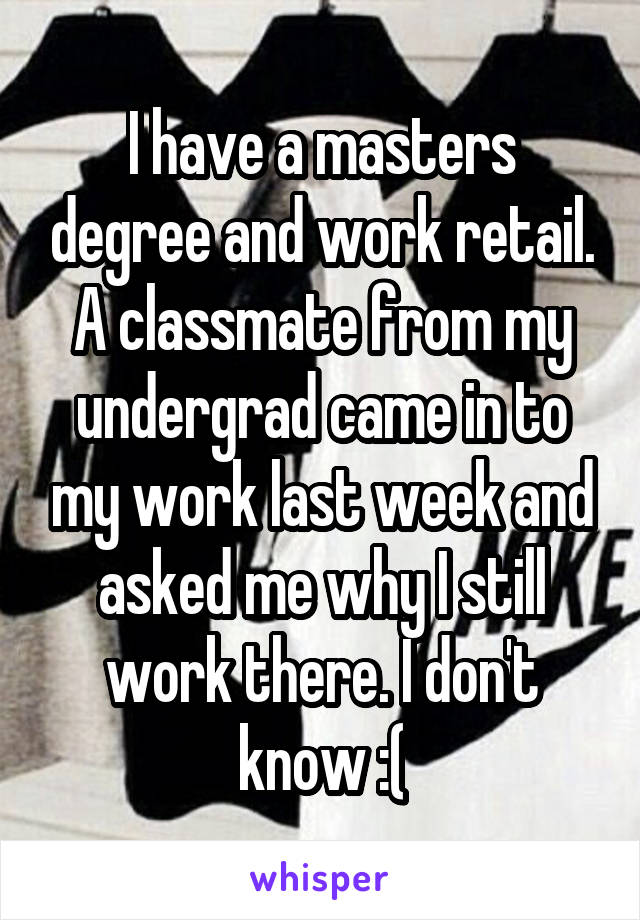 I have a masters degree and work retail. A classmate from my undergrad came in to my work last week and asked me why I still work there. I don't know :(