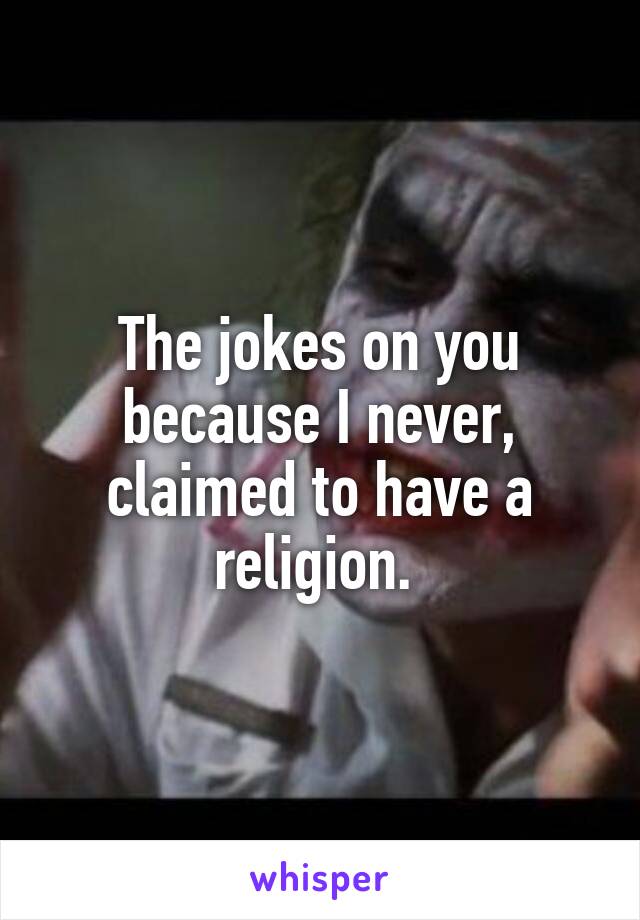 The jokes on you because I never, claimed to have a religion. 