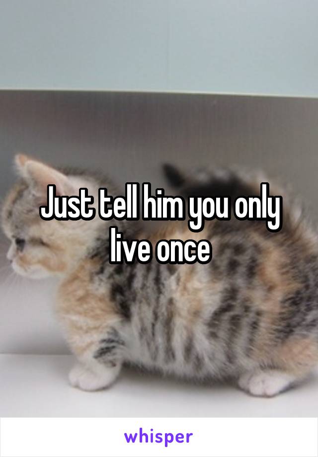 Just tell him you only live once