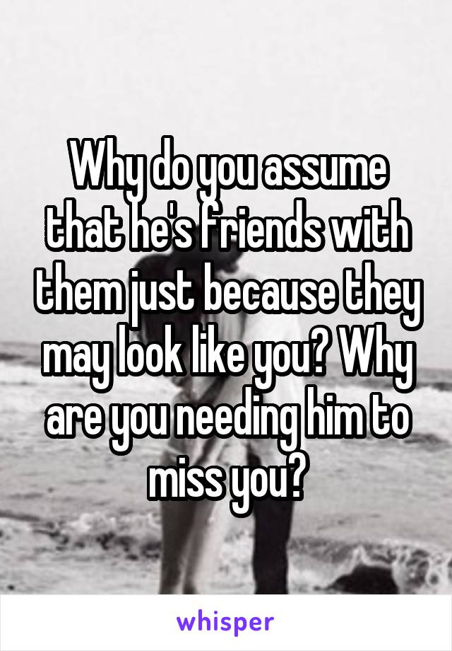 Why do you assume that he's friends with them just because they may look like you? Why are you needing him to miss you?