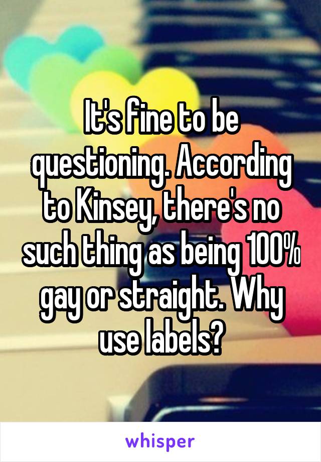 It's fine to be questioning. According to Kinsey, there's no such thing as being 100% gay or straight. Why use labels?